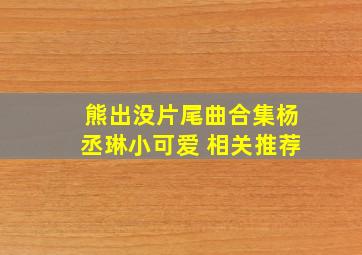 熊出没片尾曲合集杨丞琳小可爱 相关推荐